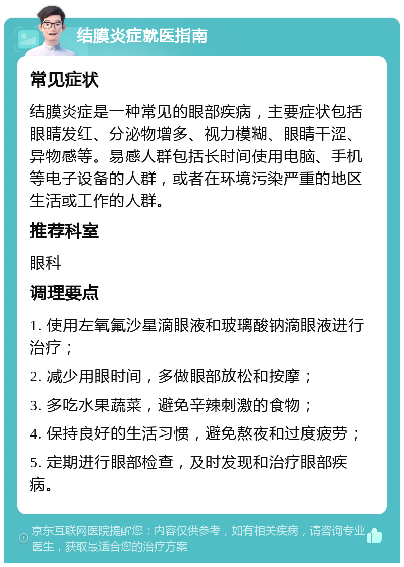 结膜炎症就医指南 常见症状 结膜炎症是一种常见的眼部疾病，主要症状包括眼睛发红、分泌物增多、视力模糊、眼睛干涩、异物感等。易感人群包括长时间使用电脑、手机等电子设备的人群，或者在环境污染严重的地区生活或工作的人群。 推荐科室 眼科 调理要点 1. 使用左氧氟沙星滴眼液和玻璃酸钠滴眼液进行治疗； 2. 减少用眼时间，多做眼部放松和按摩； 3. 多吃水果蔬菜，避免辛辣刺激的食物； 4. 保持良好的生活习惯，避免熬夜和过度疲劳； 5. 定期进行眼部检查，及时发现和治疗眼部疾病。