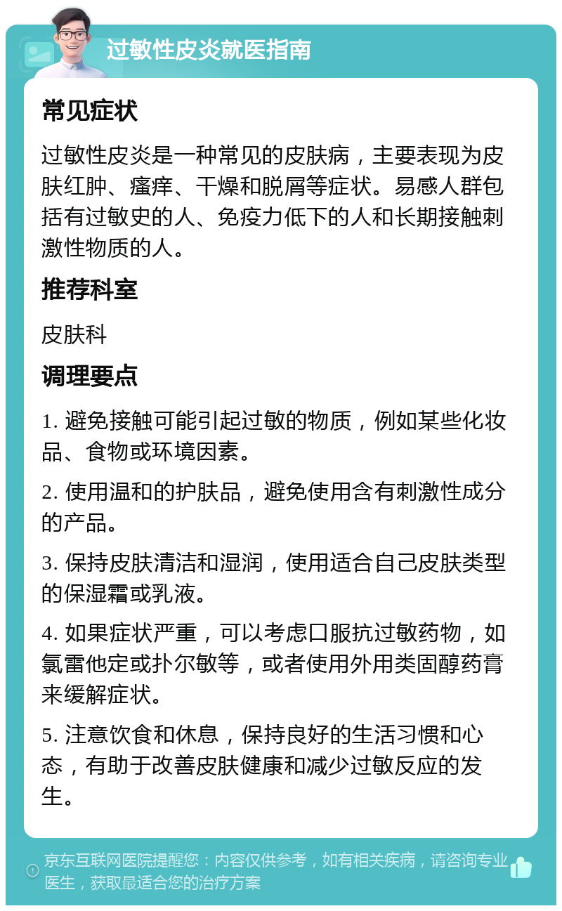 过敏性皮炎就医指南 常见症状 过敏性皮炎是一种常见的皮肤病，主要表现为皮肤红肿、瘙痒、干燥和脱屑等症状。易感人群包括有过敏史的人、免疫力低下的人和长期接触刺激性物质的人。 推荐科室 皮肤科 调理要点 1. 避免接触可能引起过敏的物质，例如某些化妆品、食物或环境因素。 2. 使用温和的护肤品，避免使用含有刺激性成分的产品。 3. 保持皮肤清洁和湿润，使用适合自己皮肤类型的保湿霜或乳液。 4. 如果症状严重，可以考虑口服抗过敏药物，如氯雷他定或扑尔敏等，或者使用外用类固醇药膏来缓解症状。 5. 注意饮食和休息，保持良好的生活习惯和心态，有助于改善皮肤健康和减少过敏反应的发生。