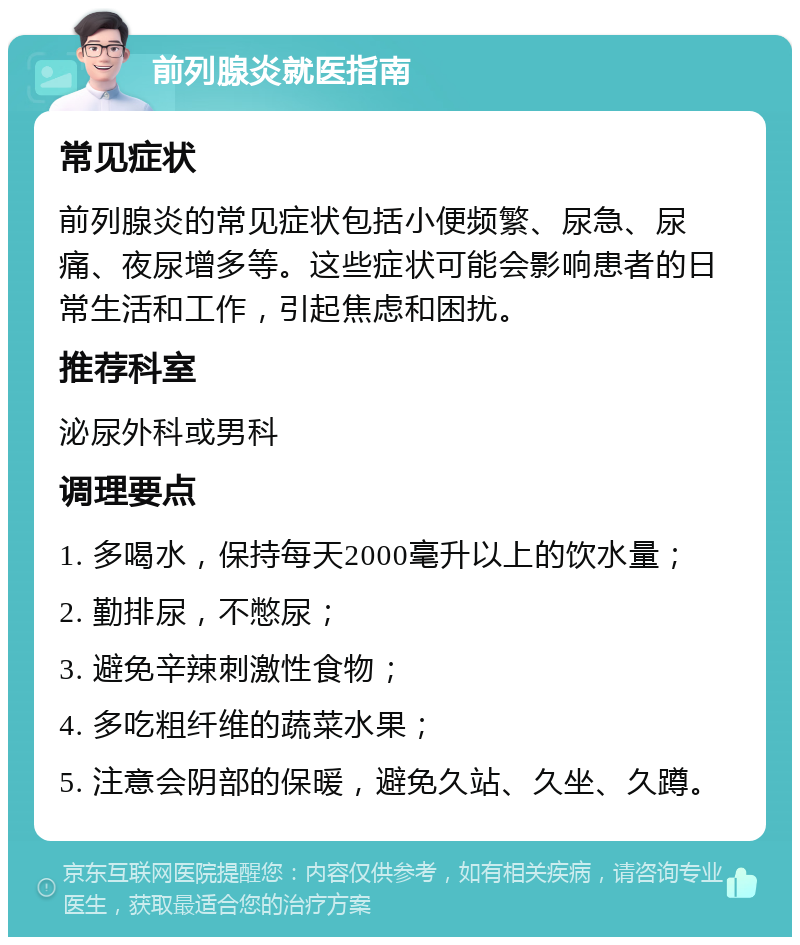 前列腺炎就医指南 常见症状 前列腺炎的常见症状包括小便频繁、尿急、尿痛、夜尿增多等。这些症状可能会影响患者的日常生活和工作，引起焦虑和困扰。 推荐科室 泌尿外科或男科 调理要点 1. 多喝水，保持每天2000毫升以上的饮水量； 2. 勤排尿，不憋尿； 3. 避免辛辣刺激性食物； 4. 多吃粗纤维的蔬菜水果； 5. 注意会阴部的保暖，避免久站、久坐、久蹲。