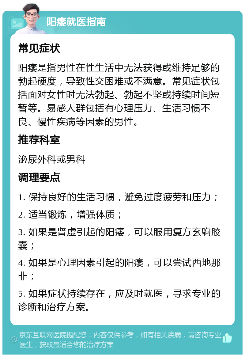 阳痿就医指南 常见症状 阳痿是指男性在性生活中无法获得或维持足够的勃起硬度，导致性交困难或不满意。常见症状包括面对女性时无法勃起、勃起不坚或持续时间短暂等。易感人群包括有心理压力、生活习惯不良、慢性疾病等因素的男性。 推荐科室 泌尿外科或男科 调理要点 1. 保持良好的生活习惯，避免过度疲劳和压力； 2. 适当锻炼，增强体质； 3. 如果是肾虚引起的阳痿，可以服用复方玄驹胶囊； 4. 如果是心理因素引起的阳痿，可以尝试西地那非； 5. 如果症状持续存在，应及时就医，寻求专业的诊断和治疗方案。