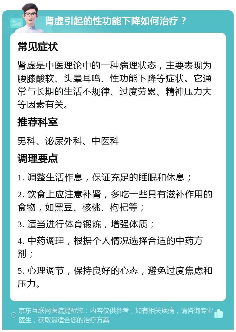 肾虚引起的性功能下降如何治疗？ 常见症状 肾虚是中医理论中的一种病理状态，主要表现为腰膝酸软、头晕耳鸣、性功能下降等症状。它通常与长期的生活不规律、过度劳累、精神压力大等因素有关。 推荐科室 男科、泌尿外科、中医科 调理要点 1. 调整生活作息，保证充足的睡眠和休息； 2. 饮食上应注意补肾，多吃一些具有滋补作用的食物，如黑豆、核桃、枸杞等； 3. 适当进行体育锻炼，增强体质； 4. 中药调理，根据个人情况选择合适的中药方剂； 5. 心理调节，保持良好的心态，避免过度焦虑和压力。