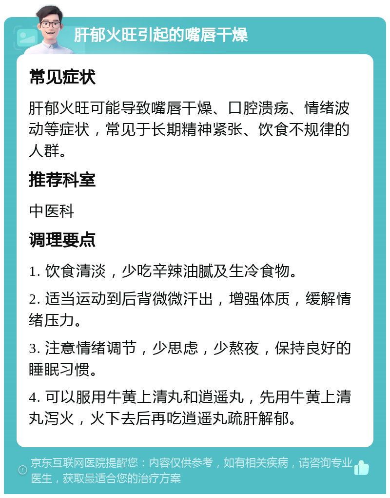 肝郁火旺引起的嘴唇干燥 常见症状 肝郁火旺可能导致嘴唇干燥、口腔溃疡、情绪波动等症状，常见于长期精神紧张、饮食不规律的人群。 推荐科室 中医科 调理要点 1. 饮食清淡，少吃辛辣油腻及生冷食物。 2. 适当运动到后背微微汗出，增强体质，缓解情绪压力。 3. 注意情绪调节，少思虑，少熬夜，保持良好的睡眠习惯。 4. 可以服用牛黄上清丸和逍遥丸，先用牛黄上清丸泻火，火下去后再吃逍遥丸疏肝解郁。