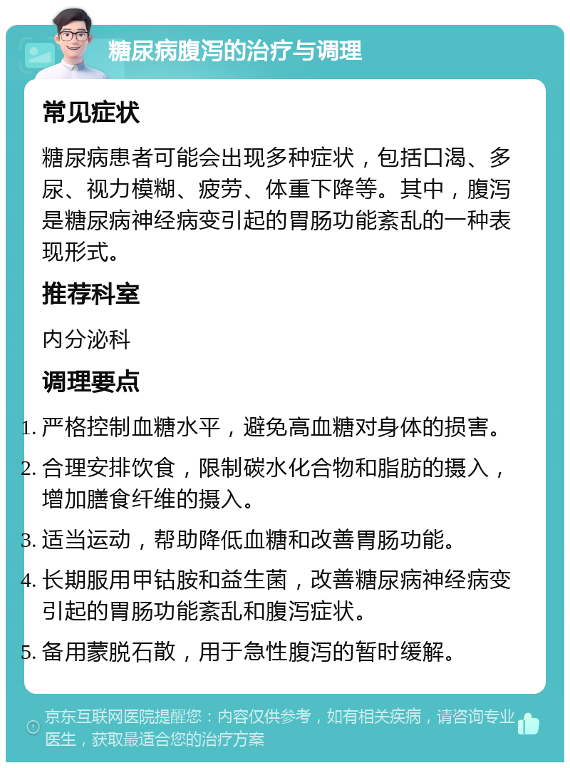 糖尿病腹泻的治疗与调理 常见症状 糖尿病患者可能会出现多种症状，包括口渴、多尿、视力模糊、疲劳、体重下降等。其中，腹泻是糖尿病神经病变引起的胃肠功能紊乱的一种表现形式。 推荐科室 内分泌科 调理要点 严格控制血糖水平，避免高血糖对身体的损害。 合理安排饮食，限制碳水化合物和脂肪的摄入，增加膳食纤维的摄入。 适当运动，帮助降低血糖和改善胃肠功能。 长期服用甲钴胺和益生菌，改善糖尿病神经病变引起的胃肠功能紊乱和腹泻症状。 备用蒙脱石散，用于急性腹泻的暂时缓解。