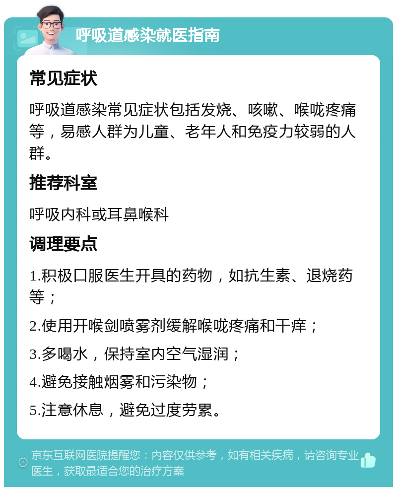 呼吸道感染就医指南 常见症状 呼吸道感染常见症状包括发烧、咳嗽、喉咙疼痛等，易感人群为儿童、老年人和免疫力较弱的人群。 推荐科室 呼吸内科或耳鼻喉科 调理要点 1.积极口服医生开具的药物，如抗生素、退烧药等； 2.使用开喉剑喷雾剂缓解喉咙疼痛和干痒； 3.多喝水，保持室内空气湿润； 4.避免接触烟雾和污染物； 5.注意休息，避免过度劳累。