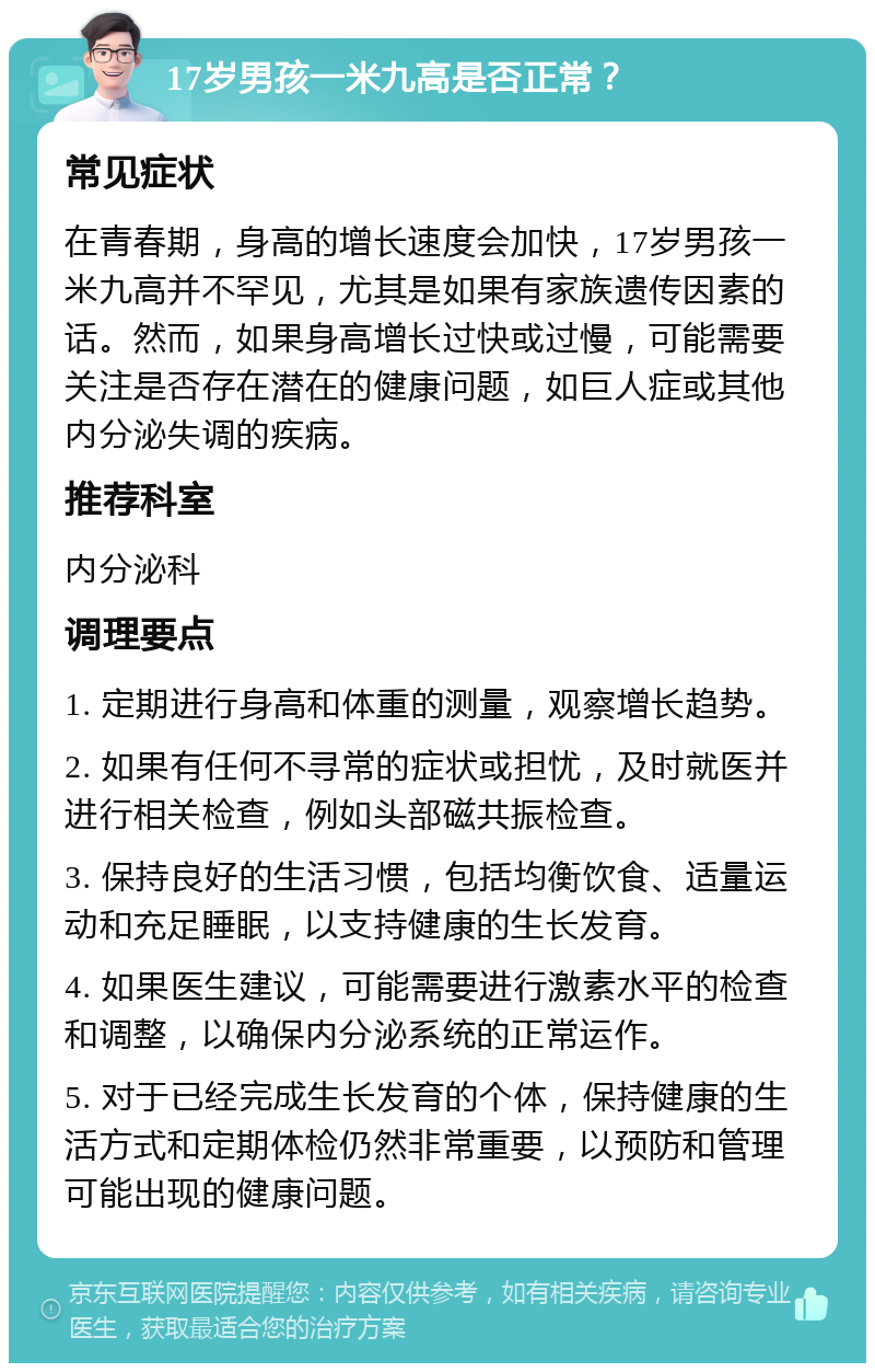 17岁男孩一米九高是否正常？ 常见症状 在青春期，身高的增长速度会加快，17岁男孩一米九高并不罕见，尤其是如果有家族遗传因素的话。然而，如果身高增长过快或过慢，可能需要关注是否存在潜在的健康问题，如巨人症或其他内分泌失调的疾病。 推荐科室 内分泌科 调理要点 1. 定期进行身高和体重的测量，观察增长趋势。 2. 如果有任何不寻常的症状或担忧，及时就医并进行相关检查，例如头部磁共振检查。 3. 保持良好的生活习惯，包括均衡饮食、适量运动和充足睡眠，以支持健康的生长发育。 4. 如果医生建议，可能需要进行激素水平的检查和调整，以确保内分泌系统的正常运作。 5. 对于已经完成生长发育的个体，保持健康的生活方式和定期体检仍然非常重要，以预防和管理可能出现的健康问题。