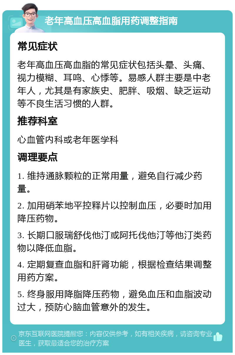 老年高血压高血脂用药调整指南 常见症状 老年高血压高血脂的常见症状包括头晕、头痛、视力模糊、耳鸣、心悸等。易感人群主要是中老年人，尤其是有家族史、肥胖、吸烟、缺乏运动等不良生活习惯的人群。 推荐科室 心血管内科或老年医学科 调理要点 1. 维持通脉颗粒的正常用量，避免自行减少药量。 2. 加用硝苯地平控释片以控制血压，必要时加用降压药物。 3. 长期口服瑞舒伐他汀或阿托伐他汀等他汀类药物以降低血脂。 4. 定期复查血脂和肝肾功能，根据检查结果调整用药方案。 5. 终身服用降脂降压药物，避免血压和血脂波动过大，预防心脑血管意外的发生。