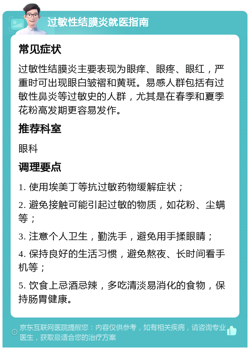 过敏性结膜炎就医指南 常见症状 过敏性结膜炎主要表现为眼痒、眼疼、眼红，严重时可出现眼白皱褶和黄斑。易感人群包括有过敏性鼻炎等过敏史的人群，尤其是在春季和夏季花粉高发期更容易发作。 推荐科室 眼科 调理要点 1. 使用埃美丁等抗过敏药物缓解症状； 2. 避免接触可能引起过敏的物质，如花粉、尘螨等； 3. 注意个人卫生，勤洗手，避免用手揉眼睛； 4. 保持良好的生活习惯，避免熬夜、长时间看手机等； 5. 饮食上忌酒忌辣，多吃清淡易消化的食物，保持肠胃健康。