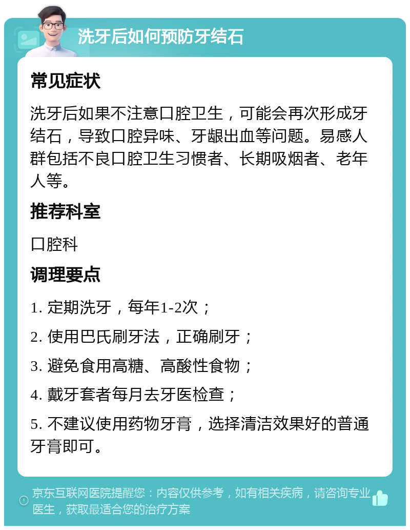 洗牙后如何预防牙结石 常见症状 洗牙后如果不注意口腔卫生，可能会再次形成牙结石，导致口腔异味、牙龈出血等问题。易感人群包括不良口腔卫生习惯者、长期吸烟者、老年人等。 推荐科室 口腔科 调理要点 1. 定期洗牙，每年1-2次； 2. 使用巴氏刷牙法，正确刷牙； 3. 避免食用高糖、高酸性食物； 4. 戴牙套者每月去牙医检查； 5. 不建议使用药物牙膏，选择清洁效果好的普通牙膏即可。