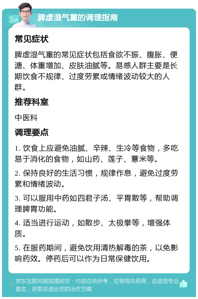 脾虚湿气重的调理指南 常见症状 脾虚湿气重的常见症状包括食欲不振、腹胀、便溏、体重增加、皮肤油腻等。易感人群主要是长期饮食不规律、过度劳累或情绪波动较大的人群。 推荐科室 中医科 调理要点 1. 饮食上应避免油腻、辛辣、生冷等食物，多吃易于消化的食物，如山药、莲子、薏米等。 2. 保持良好的生活习惯，规律作息，避免过度劳累和情绪波动。 3. 可以服用中药如四君子汤、平胃散等，帮助调理脾胃功能。 4. 适当进行运动，如散步、太极拳等，增强体质。 5. 在服药期间，避免饮用清热解毒的茶，以免影响药效。停药后可以作为日常保健饮用。