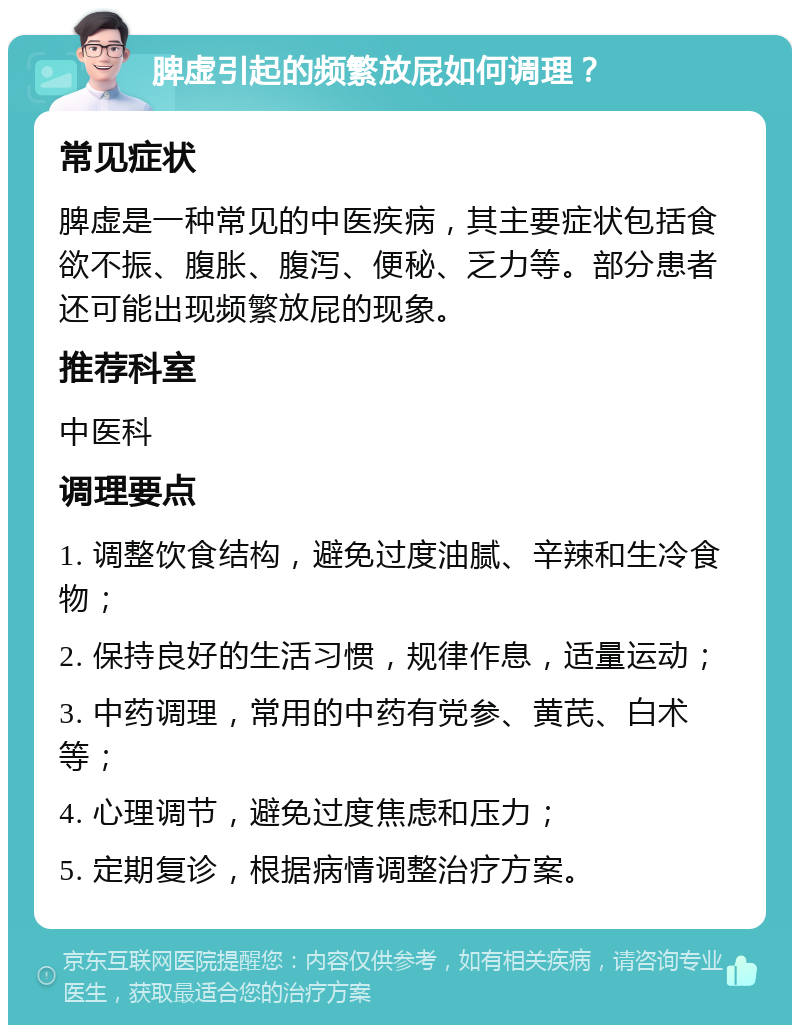 脾虚引起的频繁放屁如何调理？ 常见症状 脾虚是一种常见的中医疾病，其主要症状包括食欲不振、腹胀、腹泻、便秘、乏力等。部分患者还可能出现频繁放屁的现象。 推荐科室 中医科 调理要点 1. 调整饮食结构，避免过度油腻、辛辣和生冷食物； 2. 保持良好的生活习惯，规律作息，适量运动； 3. 中药调理，常用的中药有党参、黄芪、白术等； 4. 心理调节，避免过度焦虑和压力； 5. 定期复诊，根据病情调整治疗方案。