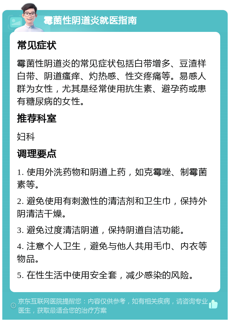 霉菌性阴道炎就医指南 常见症状 霉菌性阴道炎的常见症状包括白带增多、豆渣样白带、阴道瘙痒、灼热感、性交疼痛等。易感人群为女性，尤其是经常使用抗生素、避孕药或患有糖尿病的女性。 推荐科室 妇科 调理要点 1. 使用外洗药物和阴道上药，如克霉唑、制霉菌素等。 2. 避免使用有刺激性的清洁剂和卫生巾，保持外阴清洁干燥。 3. 避免过度清洁阴道，保持阴道自洁功能。 4. 注意个人卫生，避免与他人共用毛巾、内衣等物品。 5. 在性生活中使用安全套，减少感染的风险。