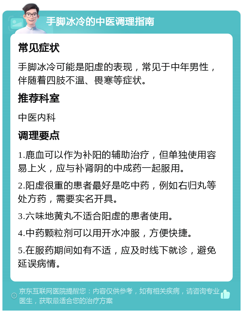 手脚冰冷的中医调理指南 常见症状 手脚冰冷可能是阳虚的表现，常见于中年男性，伴随着四肢不温、畏寒等症状。 推荐科室 中医内科 调理要点 1.鹿血可以作为补阳的辅助治疗，但单独使用容易上火，应与补肾阴的中成药一起服用。 2.阳虚很重的患者最好是吃中药，例如右归丸等处方药，需要实名开具。 3.六味地黄丸不适合阳虚的患者使用。 4.中药颗粒剂可以用开水冲服，方便快捷。 5.在服药期间如有不适，应及时线下就诊，避免延误病情。