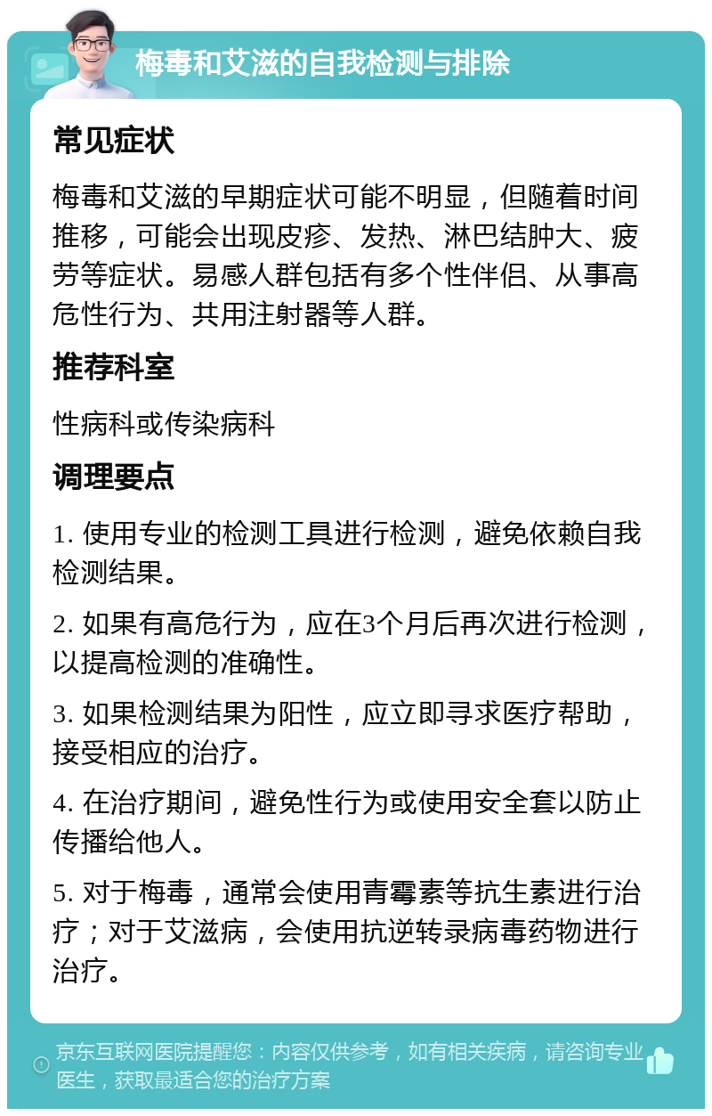 梅毒和艾滋的自我检测与排除 常见症状 梅毒和艾滋的早期症状可能不明显，但随着时间推移，可能会出现皮疹、发热、淋巴结肿大、疲劳等症状。易感人群包括有多个性伴侣、从事高危性行为、共用注射器等人群。 推荐科室 性病科或传染病科 调理要点 1. 使用专业的检测工具进行检测，避免依赖自我检测结果。 2. 如果有高危行为，应在3个月后再次进行检测，以提高检测的准确性。 3. 如果检测结果为阳性，应立即寻求医疗帮助，接受相应的治疗。 4. 在治疗期间，避免性行为或使用安全套以防止传播给他人。 5. 对于梅毒，通常会使用青霉素等抗生素进行治疗；对于艾滋病，会使用抗逆转录病毒药物进行治疗。