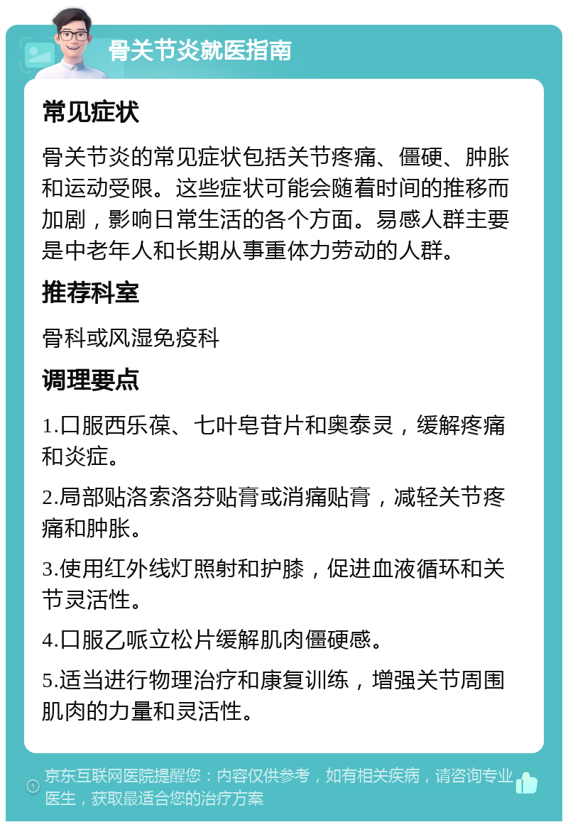 骨关节炎就医指南 常见症状 骨关节炎的常见症状包括关节疼痛、僵硬、肿胀和运动受限。这些症状可能会随着时间的推移而加剧，影响日常生活的各个方面。易感人群主要是中老年人和长期从事重体力劳动的人群。 推荐科室 骨科或风湿免疫科 调理要点 1.口服西乐葆、七叶皂苷片和奥泰灵，缓解疼痛和炎症。 2.局部贴洛索洛芬贴膏或消痛贴膏，减轻关节疼痛和肿胀。 3.使用红外线灯照射和护膝，促进血液循环和关节灵活性。 4.口服乙哌立松片缓解肌肉僵硬感。 5.适当进行物理治疗和康复训练，增强关节周围肌肉的力量和灵活性。