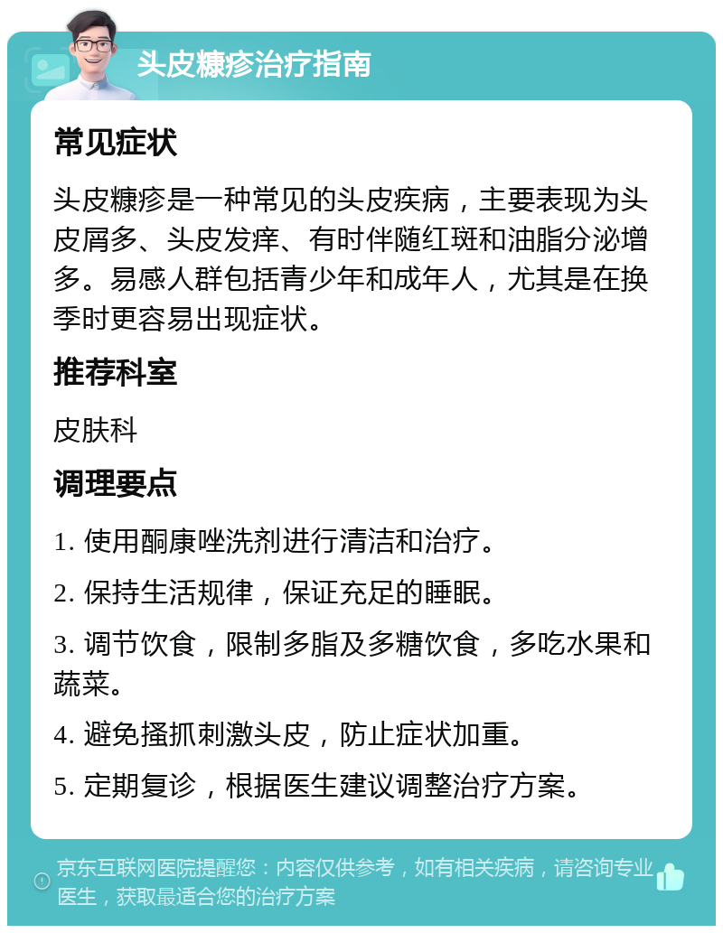 头皮糠疹治疗指南 常见症状 头皮糠疹是一种常见的头皮疾病，主要表现为头皮屑多、头皮发痒、有时伴随红斑和油脂分泌增多。易感人群包括青少年和成年人，尤其是在换季时更容易出现症状。 推荐科室 皮肤科 调理要点 1. 使用酮康唑洗剂进行清洁和治疗。 2. 保持生活规律，保证充足的睡眠。 3. 调节饮食，限制多脂及多糖饮食，多吃水果和蔬菜。 4. 避免搔抓刺激头皮，防止症状加重。 5. 定期复诊，根据医生建议调整治疗方案。