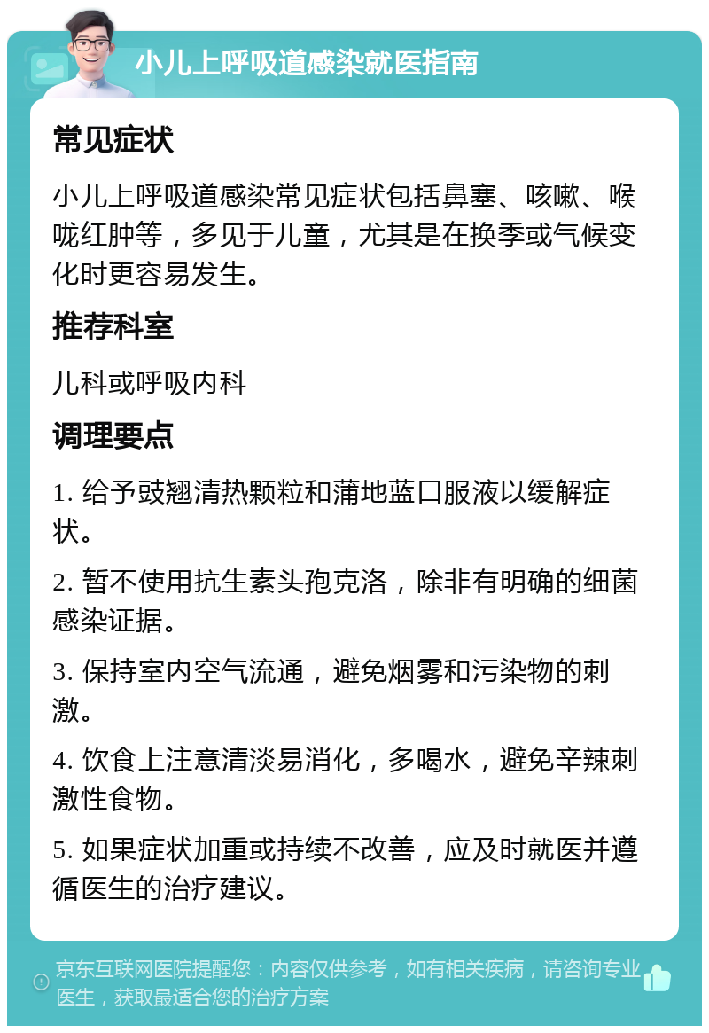 小儿上呼吸道感染就医指南 常见症状 小儿上呼吸道感染常见症状包括鼻塞、咳嗽、喉咙红肿等，多见于儿童，尤其是在换季或气候变化时更容易发生。 推荐科室 儿科或呼吸内科 调理要点 1. 给予豉翘清热颗粒和蒲地蓝口服液以缓解症状。 2. 暂不使用抗生素头孢克洛，除非有明确的细菌感染证据。 3. 保持室内空气流通，避免烟雾和污染物的刺激。 4. 饮食上注意清淡易消化，多喝水，避免辛辣刺激性食物。 5. 如果症状加重或持续不改善，应及时就医并遵循医生的治疗建议。