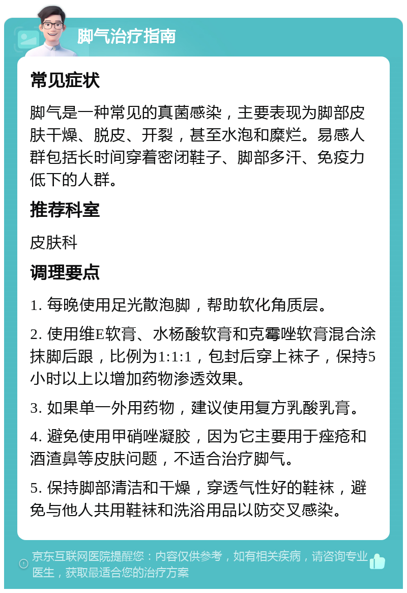 脚气治疗指南 常见症状 脚气是一种常见的真菌感染，主要表现为脚部皮肤干燥、脱皮、开裂，甚至水泡和糜烂。易感人群包括长时间穿着密闭鞋子、脚部多汗、免疫力低下的人群。 推荐科室 皮肤科 调理要点 1. 每晚使用足光散泡脚，帮助软化角质层。 2. 使用维E软膏、水杨酸软膏和克霉唑软膏混合涂抹脚后跟，比例为1:1:1，包封后穿上袜子，保持5小时以上以增加药物渗透效果。 3. 如果单一外用药物，建议使用复方乳酸乳膏。 4. 避免使用甲硝唑凝胶，因为它主要用于痤疮和酒渣鼻等皮肤问题，不适合治疗脚气。 5. 保持脚部清洁和干燥，穿透气性好的鞋袜，避免与他人共用鞋袜和洗浴用品以防交叉感染。