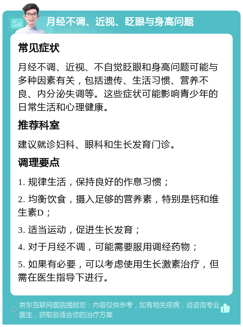 月经不调、近视、眨眼与身高问题 常见症状 月经不调、近视、不自觉眨眼和身高问题可能与多种因素有关，包括遗传、生活习惯、营养不良、内分泌失调等。这些症状可能影响青少年的日常生活和心理健康。 推荐科室 建议就诊妇科、眼科和生长发育门诊。 调理要点 1. 规律生活，保持良好的作息习惯； 2. 均衡饮食，摄入足够的营养素，特别是钙和维生素D； 3. 适当运动，促进生长发育； 4. 对于月经不调，可能需要服用调经药物； 5. 如果有必要，可以考虑使用生长激素治疗，但需在医生指导下进行。