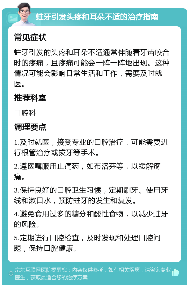 蛀牙引发头疼和耳朵不适的治疗指南 常见症状 蛀牙引发的头疼和耳朵不适通常伴随着牙齿咬合时的疼痛，且疼痛可能会一阵一阵地出现。这种情况可能会影响日常生活和工作，需要及时就医。 推荐科室 口腔科 调理要点 1.及时就医，接受专业的口腔治疗，可能需要进行根管治疗或拔牙等手术。 2.遵医嘱服用止痛药，如布洛芬等，以缓解疼痛。 3.保持良好的口腔卫生习惯，定期刷牙、使用牙线和漱口水，预防蛀牙的发生和复发。 4.避免食用过多的糖分和酸性食物，以减少蛀牙的风险。 5.定期进行口腔检查，及时发现和处理口腔问题，保持口腔健康。