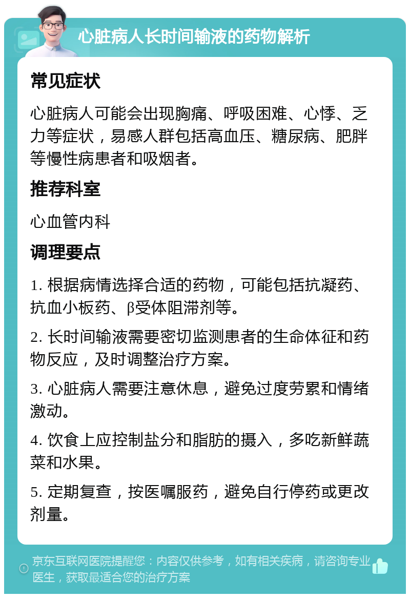 心脏病人长时间输液的药物解析 常见症状 心脏病人可能会出现胸痛、呼吸困难、心悸、乏力等症状，易感人群包括高血压、糖尿病、肥胖等慢性病患者和吸烟者。 推荐科室 心血管内科 调理要点 1. 根据病情选择合适的药物，可能包括抗凝药、抗血小板药、β受体阻滞剂等。 2. 长时间输液需要密切监测患者的生命体征和药物反应，及时调整治疗方案。 3. 心脏病人需要注意休息，避免过度劳累和情绪激动。 4. 饮食上应控制盐分和脂肪的摄入，多吃新鲜蔬菜和水果。 5. 定期复查，按医嘱服药，避免自行停药或更改剂量。