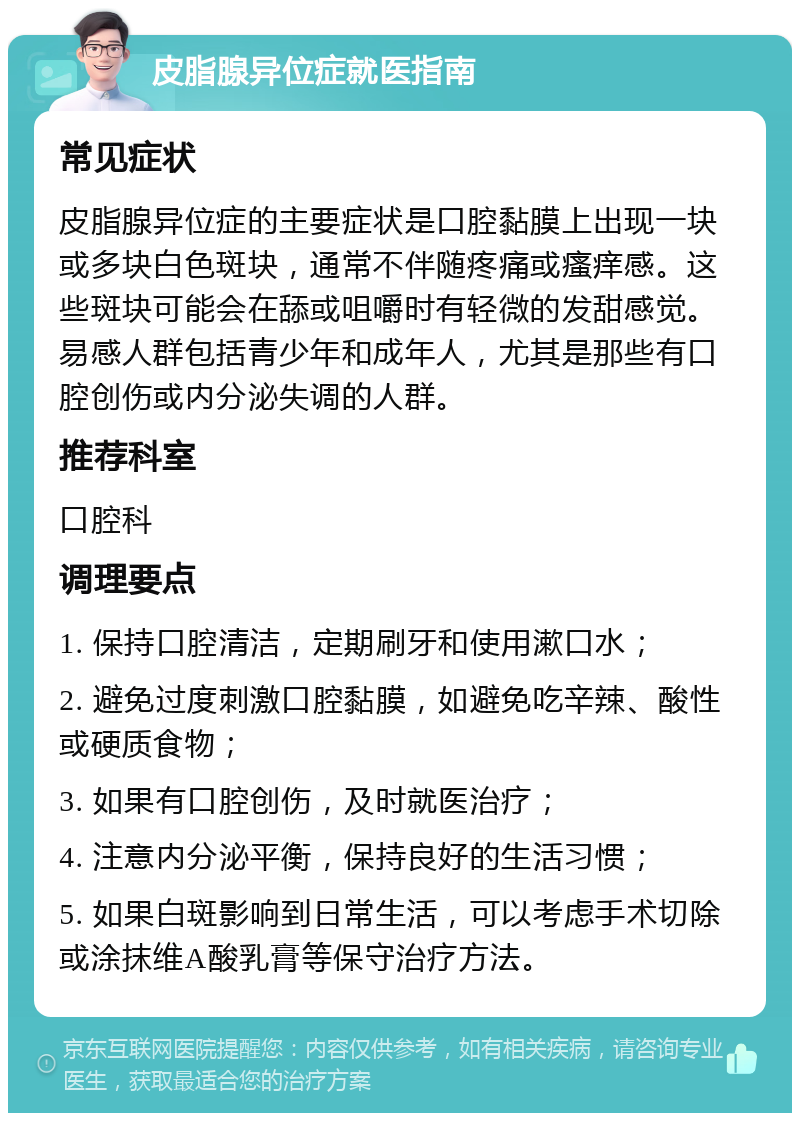 皮脂腺异位症就医指南 常见症状 皮脂腺异位症的主要症状是口腔黏膜上出现一块或多块白色斑块，通常不伴随疼痛或瘙痒感。这些斑块可能会在舔或咀嚼时有轻微的发甜感觉。易感人群包括青少年和成年人，尤其是那些有口腔创伤或内分泌失调的人群。 推荐科室 口腔科 调理要点 1. 保持口腔清洁，定期刷牙和使用漱口水； 2. 避免过度刺激口腔黏膜，如避免吃辛辣、酸性或硬质食物； 3. 如果有口腔创伤，及时就医治疗； 4. 注意内分泌平衡，保持良好的生活习惯； 5. 如果白斑影响到日常生活，可以考虑手术切除或涂抹维A酸乳膏等保守治疗方法。