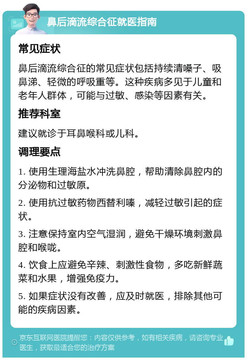 鼻后滴流综合征就医指南 常见症状 鼻后滴流综合征的常见症状包括持续清嗓子、吸鼻涕、轻微的呼吸重等。这种疾病多见于儿童和老年人群体，可能与过敏、感染等因素有关。 推荐科室 建议就诊于耳鼻喉科或儿科。 调理要点 1. 使用生理海盐水冲洗鼻腔，帮助清除鼻腔内的分泌物和过敏原。 2. 使用抗过敏药物西替利嗪，减轻过敏引起的症状。 3. 注意保持室内空气湿润，避免干燥环境刺激鼻腔和喉咙。 4. 饮食上应避免辛辣、刺激性食物，多吃新鲜蔬菜和水果，增强免疫力。 5. 如果症状没有改善，应及时就医，排除其他可能的疾病因素。