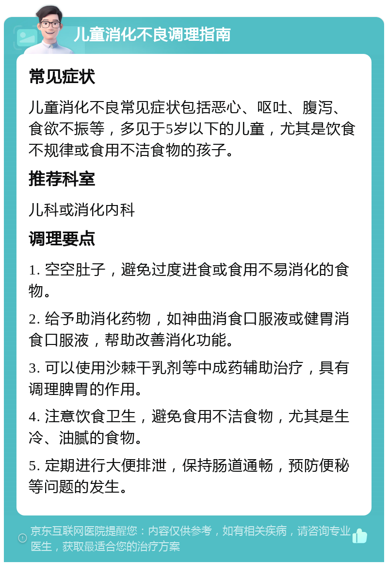 儿童消化不良调理指南 常见症状 儿童消化不良常见症状包括恶心、呕吐、腹泻、食欲不振等，多见于5岁以下的儿童，尤其是饮食不规律或食用不洁食物的孩子。 推荐科室 儿科或消化内科 调理要点 1. 空空肚子，避免过度进食或食用不易消化的食物。 2. 给予助消化药物，如神曲消食口服液或健胃消食口服液，帮助改善消化功能。 3. 可以使用沙棘干乳剂等中成药辅助治疗，具有调理脾胃的作用。 4. 注意饮食卫生，避免食用不洁食物，尤其是生冷、油腻的食物。 5. 定期进行大便排泄，保持肠道通畅，预防便秘等问题的发生。