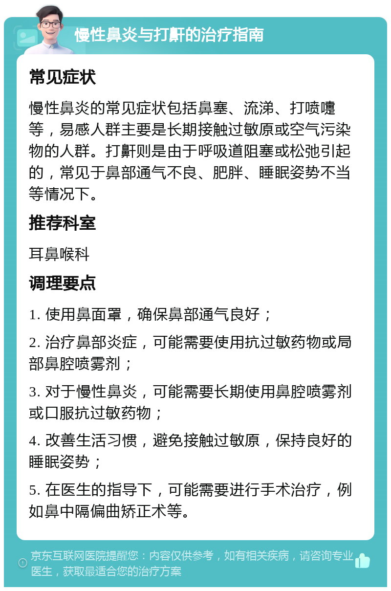 慢性鼻炎与打鼾的治疗指南 常见症状 慢性鼻炎的常见症状包括鼻塞、流涕、打喷嚏等，易感人群主要是长期接触过敏原或空气污染物的人群。打鼾则是由于呼吸道阻塞或松弛引起的，常见于鼻部通气不良、肥胖、睡眠姿势不当等情况下。 推荐科室 耳鼻喉科 调理要点 1. 使用鼻面罩，确保鼻部通气良好； 2. 治疗鼻部炎症，可能需要使用抗过敏药物或局部鼻腔喷雾剂； 3. 对于慢性鼻炎，可能需要长期使用鼻腔喷雾剂或口服抗过敏药物； 4. 改善生活习惯，避免接触过敏原，保持良好的睡眠姿势； 5. 在医生的指导下，可能需要进行手术治疗，例如鼻中隔偏曲矫正术等。