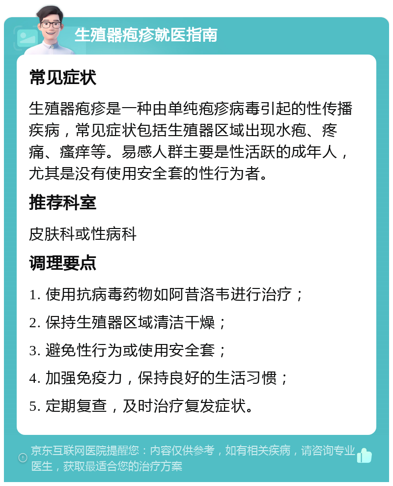 生殖器疱疹就医指南 常见症状 生殖器疱疹是一种由单纯疱疹病毒引起的性传播疾病，常见症状包括生殖器区域出现水疱、疼痛、瘙痒等。易感人群主要是性活跃的成年人，尤其是没有使用安全套的性行为者。 推荐科室 皮肤科或性病科 调理要点 1. 使用抗病毒药物如阿昔洛韦进行治疗； 2. 保持生殖器区域清洁干燥； 3. 避免性行为或使用安全套； 4. 加强免疫力，保持良好的生活习惯； 5. 定期复查，及时治疗复发症状。