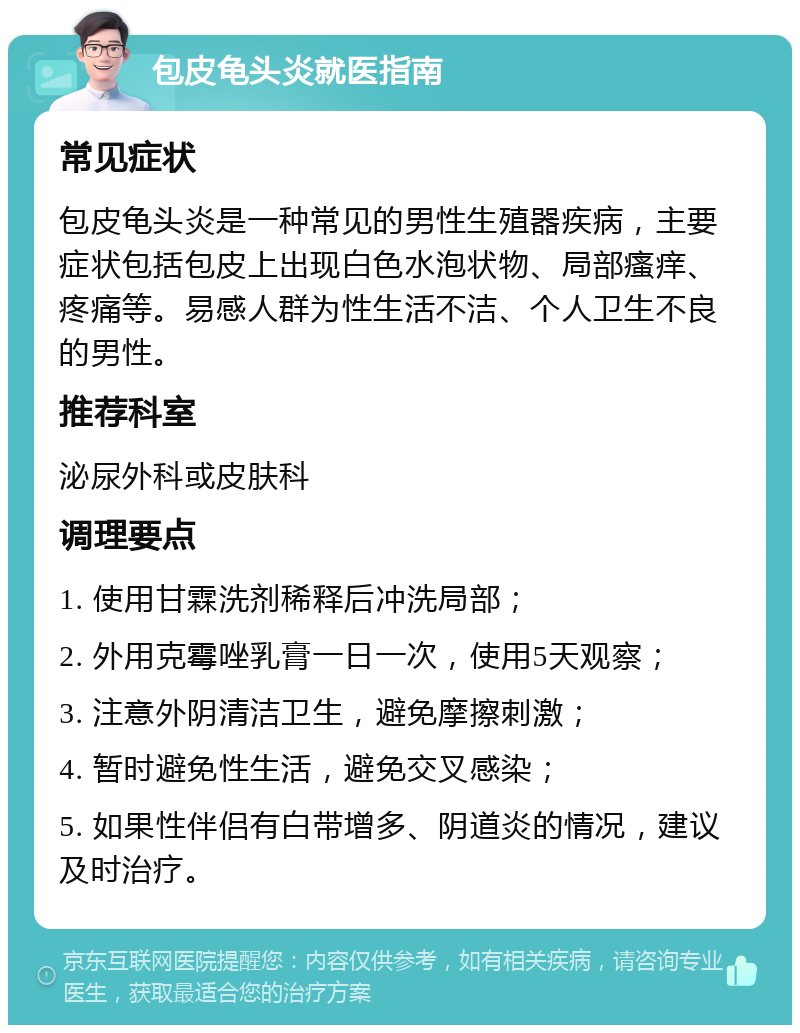 包皮龟头炎就医指南 常见症状 包皮龟头炎是一种常见的男性生殖器疾病，主要症状包括包皮上出现白色水泡状物、局部瘙痒、疼痛等。易感人群为性生活不洁、个人卫生不良的男性。 推荐科室 泌尿外科或皮肤科 调理要点 1. 使用甘霖洗剂稀释后冲洗局部； 2. 外用克霉唑乳膏一日一次，使用5天观察； 3. 注意外阴清洁卫生，避免摩擦刺激； 4. 暂时避免性生活，避免交叉感染； 5. 如果性伴侣有白带增多、阴道炎的情况，建议及时治疗。