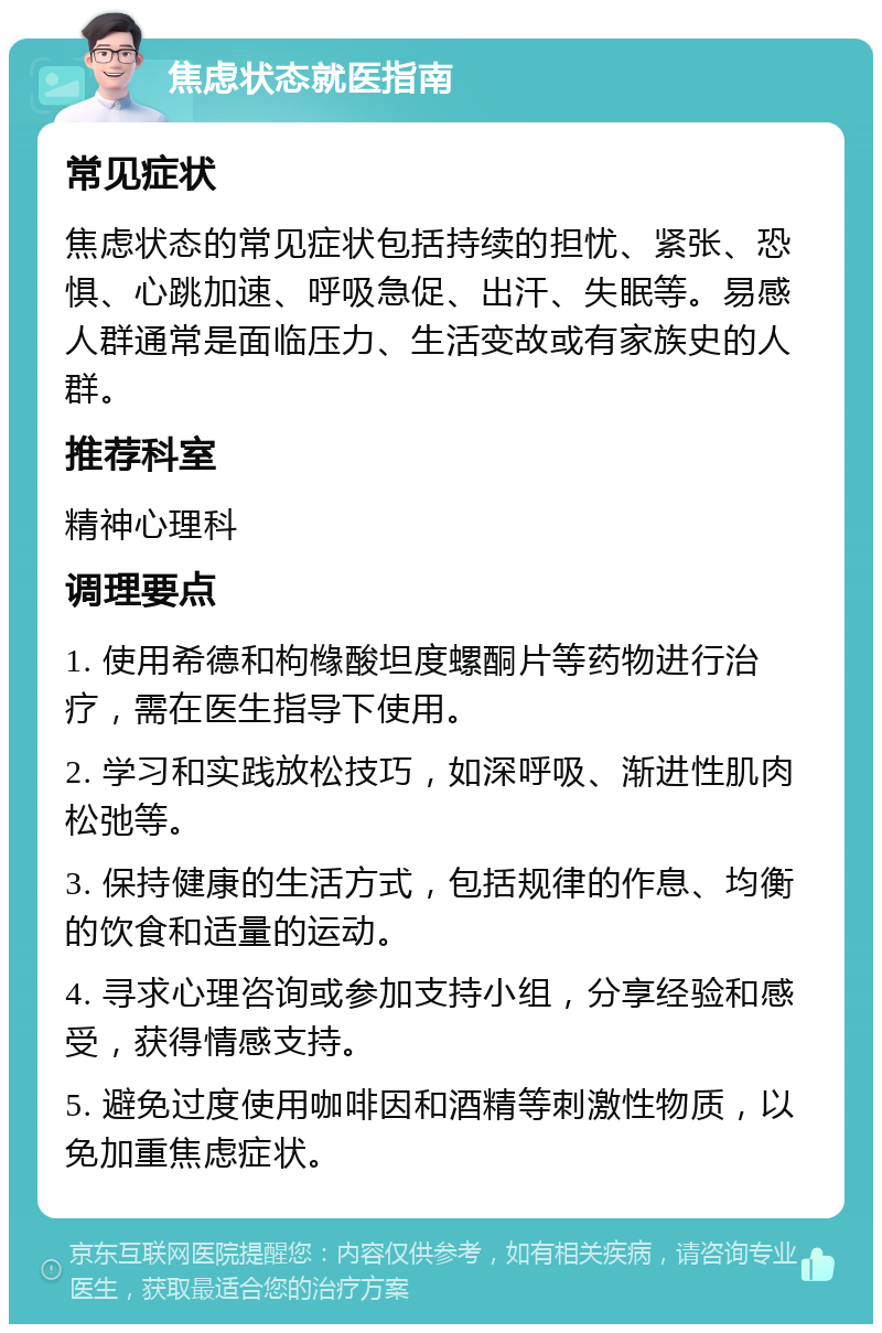 焦虑状态就医指南 常见症状 焦虑状态的常见症状包括持续的担忧、紧张、恐惧、心跳加速、呼吸急促、出汗、失眠等。易感人群通常是面临压力、生活变故或有家族史的人群。 推荐科室 精神心理科 调理要点 1. 使用希德和枸橼酸坦度螺酮片等药物进行治疗，需在医生指导下使用。 2. 学习和实践放松技巧，如深呼吸、渐进性肌肉松弛等。 3. 保持健康的生活方式，包括规律的作息、均衡的饮食和适量的运动。 4. 寻求心理咨询或参加支持小组，分享经验和感受，获得情感支持。 5. 避免过度使用咖啡因和酒精等刺激性物质，以免加重焦虑症状。