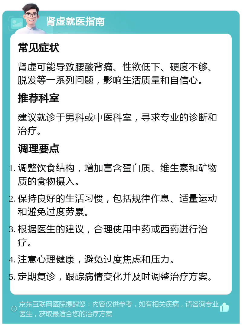 肾虚就医指南 常见症状 肾虚可能导致腰酸背痛、性欲低下、硬度不够、脱发等一系列问题，影响生活质量和自信心。 推荐科室 建议就诊于男科或中医科室，寻求专业的诊断和治疗。 调理要点 调整饮食结构，增加富含蛋白质、维生素和矿物质的食物摄入。 保持良好的生活习惯，包括规律作息、适量运动和避免过度劳累。 根据医生的建议，合理使用中药或西药进行治疗。 注意心理健康，避免过度焦虑和压力。 定期复诊，跟踪病情变化并及时调整治疗方案。