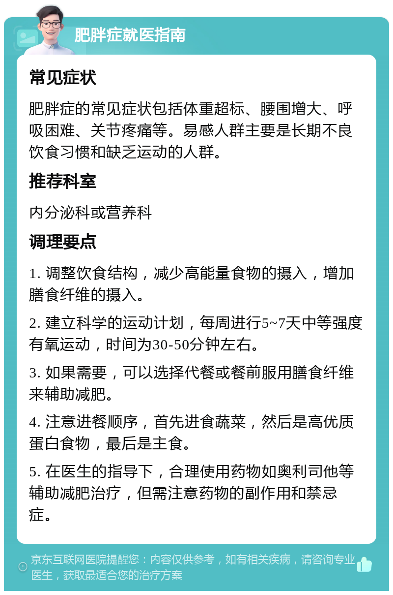 肥胖症就医指南 常见症状 肥胖症的常见症状包括体重超标、腰围增大、呼吸困难、关节疼痛等。易感人群主要是长期不良饮食习惯和缺乏运动的人群。 推荐科室 内分泌科或营养科 调理要点 1. 调整饮食结构，减少高能量食物的摄入，增加膳食纤维的摄入。 2. 建立科学的运动计划，每周进行5~7天中等强度有氧运动，时间为30-50分钟左右。 3. 如果需要，可以选择代餐或餐前服用膳食纤维来辅助减肥。 4. 注意进餐顺序，首先进食蔬菜，然后是高优质蛋白食物，最后是主食。 5. 在医生的指导下，合理使用药物如奥利司他等辅助减肥治疗，但需注意药物的副作用和禁忌症。