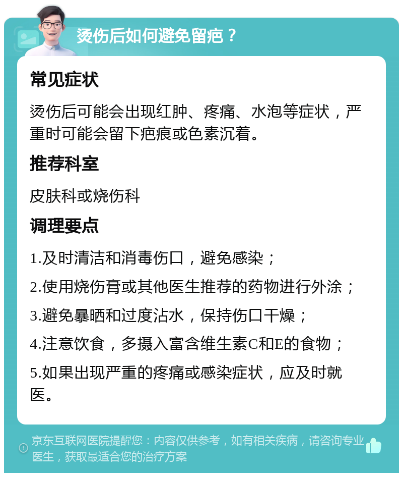 烫伤后如何避免留疤？ 常见症状 烫伤后可能会出现红肿、疼痛、水泡等症状，严重时可能会留下疤痕或色素沉着。 推荐科室 皮肤科或烧伤科 调理要点 1.及时清洁和消毒伤口，避免感染； 2.使用烧伤膏或其他医生推荐的药物进行外涂； 3.避免暴晒和过度沾水，保持伤口干燥； 4.注意饮食，多摄入富含维生素C和E的食物； 5.如果出现严重的疼痛或感染症状，应及时就医。