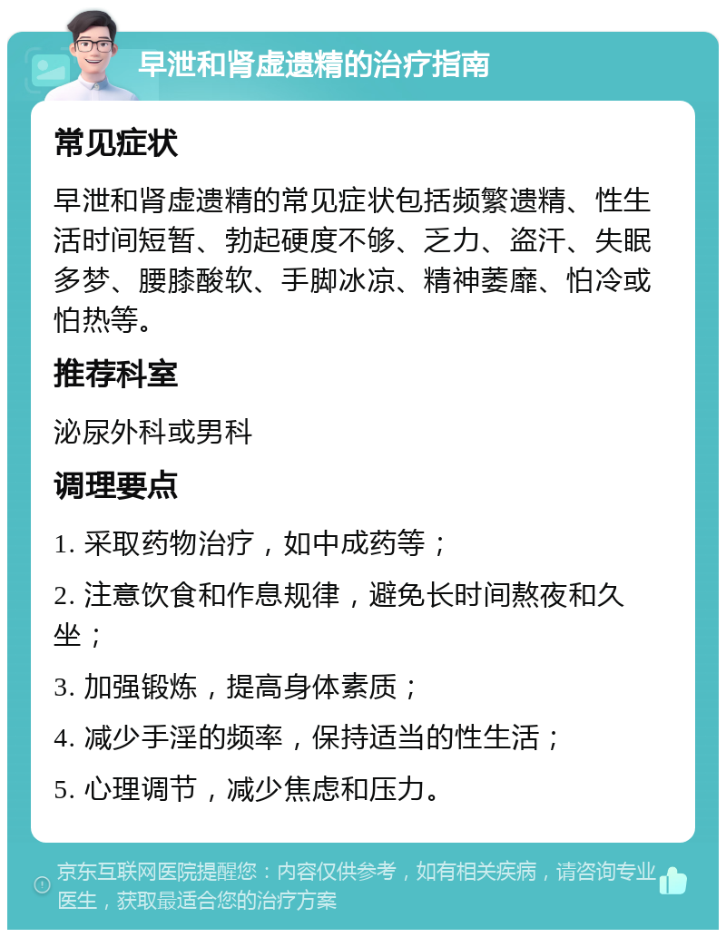 早泄和肾虚遗精的治疗指南 常见症状 早泄和肾虚遗精的常见症状包括频繁遗精、性生活时间短暂、勃起硬度不够、乏力、盗汗、失眠多梦、腰膝酸软、手脚冰凉、精神萎靡、怕冷或怕热等。 推荐科室 泌尿外科或男科 调理要点 1. 采取药物治疗，如中成药等； 2. 注意饮食和作息规律，避免长时间熬夜和久坐； 3. 加强锻炼，提高身体素质； 4. 减少手淫的频率，保持适当的性生活； 5. 心理调节，减少焦虑和压力。