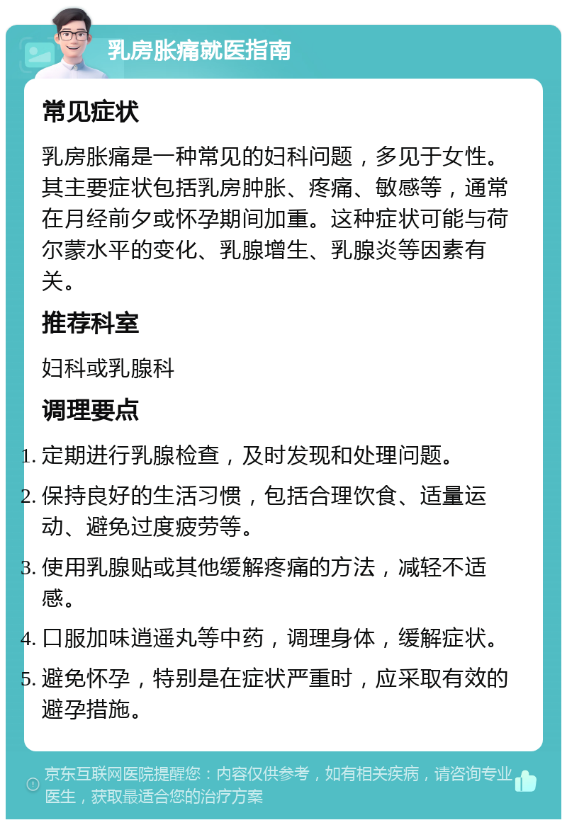 乳房胀痛就医指南 常见症状 乳房胀痛是一种常见的妇科问题，多见于女性。其主要症状包括乳房肿胀、疼痛、敏感等，通常在月经前夕或怀孕期间加重。这种症状可能与荷尔蒙水平的变化、乳腺增生、乳腺炎等因素有关。 推荐科室 妇科或乳腺科 调理要点 定期进行乳腺检查，及时发现和处理问题。 保持良好的生活习惯，包括合理饮食、适量运动、避免过度疲劳等。 使用乳腺贴或其他缓解疼痛的方法，减轻不适感。 口服加味逍遥丸等中药，调理身体，缓解症状。 避免怀孕，特别是在症状严重时，应采取有效的避孕措施。