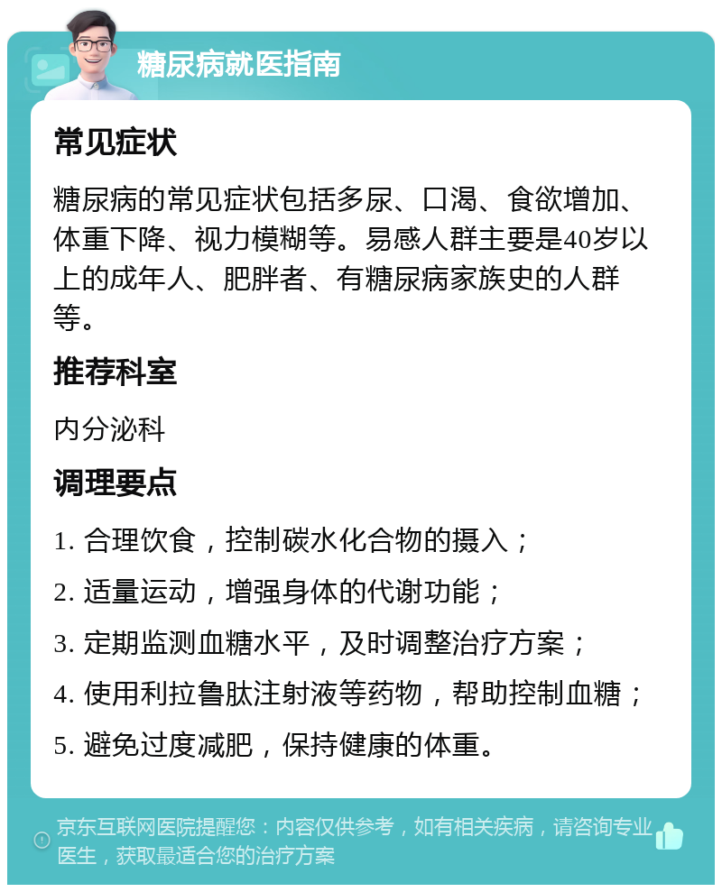 糖尿病就医指南 常见症状 糖尿病的常见症状包括多尿、口渴、食欲增加、体重下降、视力模糊等。易感人群主要是40岁以上的成年人、肥胖者、有糖尿病家族史的人群等。 推荐科室 内分泌科 调理要点 1. 合理饮食，控制碳水化合物的摄入； 2. 适量运动，增强身体的代谢功能； 3. 定期监测血糖水平，及时调整治疗方案； 4. 使用利拉鲁肽注射液等药物，帮助控制血糖； 5. 避免过度减肥，保持健康的体重。