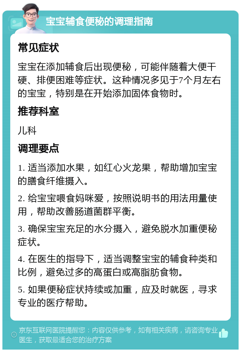 宝宝辅食便秘的调理指南 常见症状 宝宝在添加辅食后出现便秘，可能伴随着大便干硬、排便困难等症状。这种情况多见于7个月左右的宝宝，特别是在开始添加固体食物时。 推荐科室 儿科 调理要点 1. 适当添加水果，如红心火龙果，帮助增加宝宝的膳食纤维摄入。 2. 给宝宝喂食妈咪爱，按照说明书的用法用量使用，帮助改善肠道菌群平衡。 3. 确保宝宝充足的水分摄入，避免脱水加重便秘症状。 4. 在医生的指导下，适当调整宝宝的辅食种类和比例，避免过多的高蛋白或高脂肪食物。 5. 如果便秘症状持续或加重，应及时就医，寻求专业的医疗帮助。