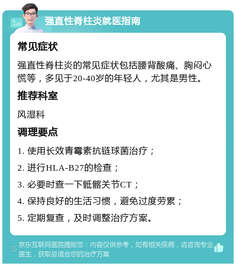 强直性脊柱炎就医指南 常见症状 强直性脊柱炎的常见症状包括腰背酸痛、胸闷心慌等，多见于20-40岁的年轻人，尤其是男性。 推荐科室 风湿科 调理要点 1. 使用长效青霉素抗链球菌治疗； 2. 进行HLA-B27的检查； 3. 必要时查一下骶髂关节CT； 4. 保持良好的生活习惯，避免过度劳累； 5. 定期复查，及时调整治疗方案。