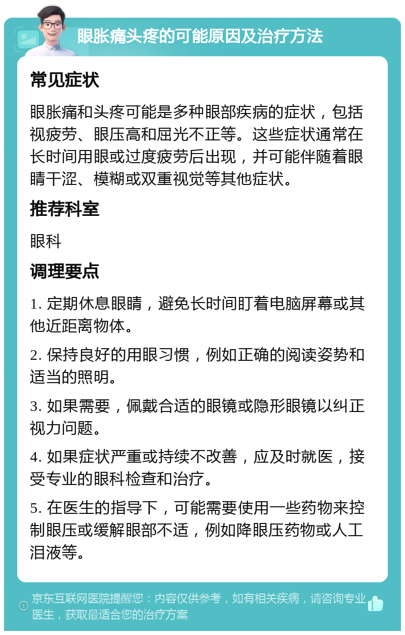 眼胀痛头疼的可能原因及治疗方法 常见症状 眼胀痛和头疼可能是多种眼部疾病的症状，包括视疲劳、眼压高和屈光不正等。这些症状通常在长时间用眼或过度疲劳后出现，并可能伴随着眼睛干涩、模糊或双重视觉等其他症状。 推荐科室 眼科 调理要点 1. 定期休息眼睛，避免长时间盯着电脑屏幕或其他近距离物体。 2. 保持良好的用眼习惯，例如正确的阅读姿势和适当的照明。 3. 如果需要，佩戴合适的眼镜或隐形眼镜以纠正视力问题。 4. 如果症状严重或持续不改善，应及时就医，接受专业的眼科检查和治疗。 5. 在医生的指导下，可能需要使用一些药物来控制眼压或缓解眼部不适，例如降眼压药物或人工泪液等。