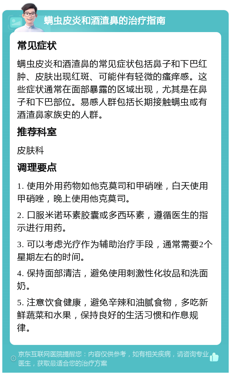 螨虫皮炎和酒渣鼻的治疗指南 常见症状 螨虫皮炎和酒渣鼻的常见症状包括鼻子和下巴红肿、皮肤出现红斑、可能伴有轻微的瘙痒感。这些症状通常在面部暴露的区域出现，尤其是在鼻子和下巴部位。易感人群包括长期接触螨虫或有酒渣鼻家族史的人群。 推荐科室 皮肤科 调理要点 1. 使用外用药物如他克莫司和甲硝唑，白天使用甲硝唑，晚上使用他克莫司。 2. 口服米诺环素胶囊或多西环素，遵循医生的指示进行用药。 3. 可以考虑光疗作为辅助治疗手段，通常需要2个星期左右的时间。 4. 保持面部清洁，避免使用刺激性化妆品和洗面奶。 5. 注意饮食健康，避免辛辣和油腻食物，多吃新鲜蔬菜和水果，保持良好的生活习惯和作息规律。