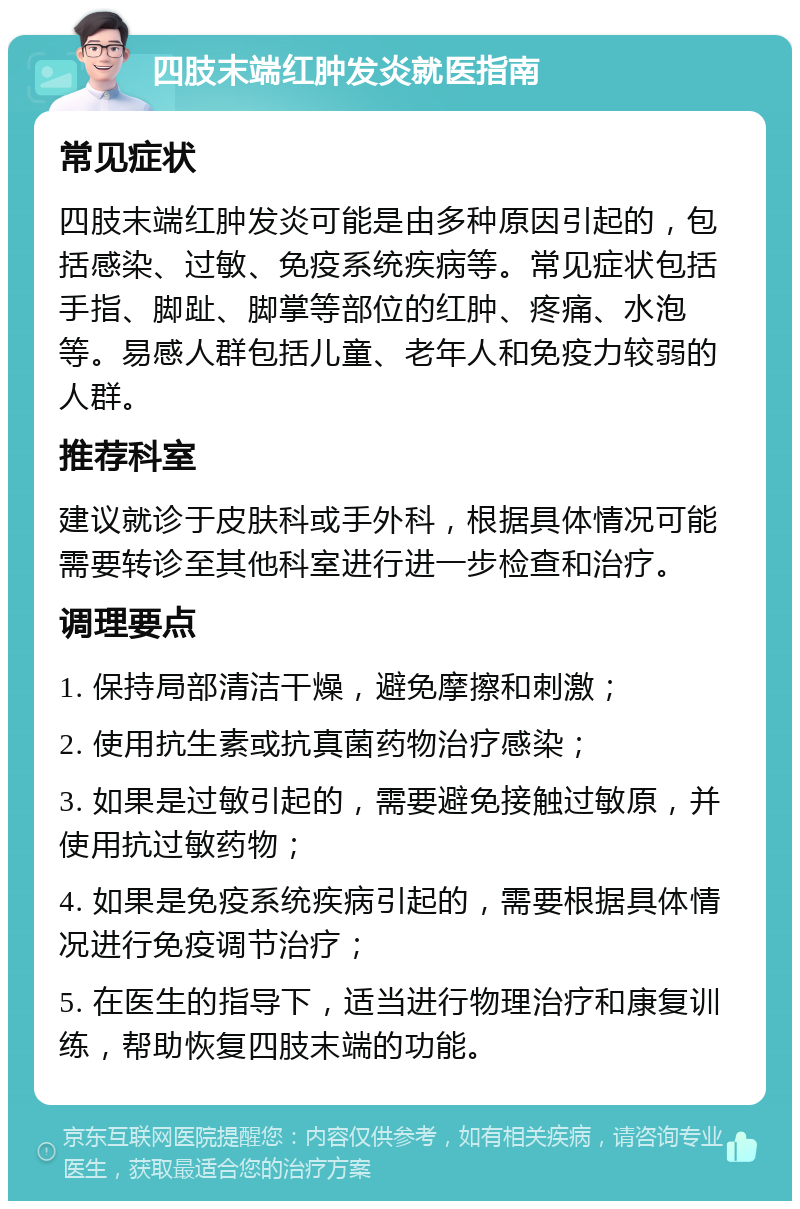 四肢末端红肿发炎就医指南 常见症状 四肢末端红肿发炎可能是由多种原因引起的，包括感染、过敏、免疫系统疾病等。常见症状包括手指、脚趾、脚掌等部位的红肿、疼痛、水泡等。易感人群包括儿童、老年人和免疫力较弱的人群。 推荐科室 建议就诊于皮肤科或手外科，根据具体情况可能需要转诊至其他科室进行进一步检查和治疗。 调理要点 1. 保持局部清洁干燥，避免摩擦和刺激； 2. 使用抗生素或抗真菌药物治疗感染； 3. 如果是过敏引起的，需要避免接触过敏原，并使用抗过敏药物； 4. 如果是免疫系统疾病引起的，需要根据具体情况进行免疫调节治疗； 5. 在医生的指导下，适当进行物理治疗和康复训练，帮助恢复四肢末端的功能。