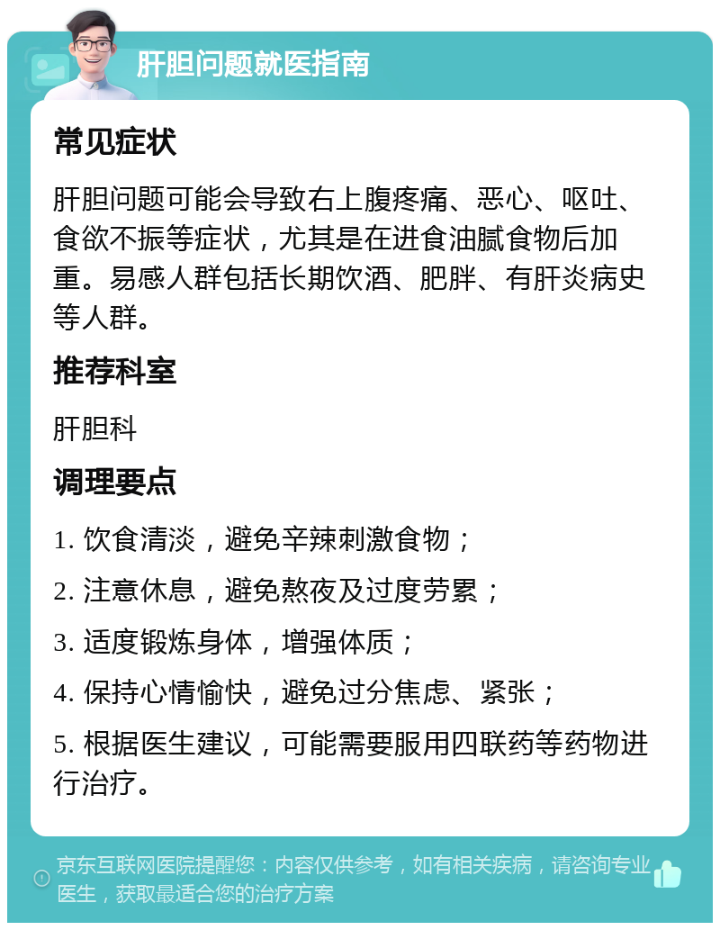 肝胆问题就医指南 常见症状 肝胆问题可能会导致右上腹疼痛、恶心、呕吐、食欲不振等症状，尤其是在进食油腻食物后加重。易感人群包括长期饮酒、肥胖、有肝炎病史等人群。 推荐科室 肝胆科 调理要点 1. 饮食清淡，避免辛辣刺激食物； 2. 注意休息，避免熬夜及过度劳累； 3. 适度锻炼身体，增强体质； 4. 保持心情愉快，避免过分焦虑、紧张； 5. 根据医生建议，可能需要服用四联药等药物进行治疗。