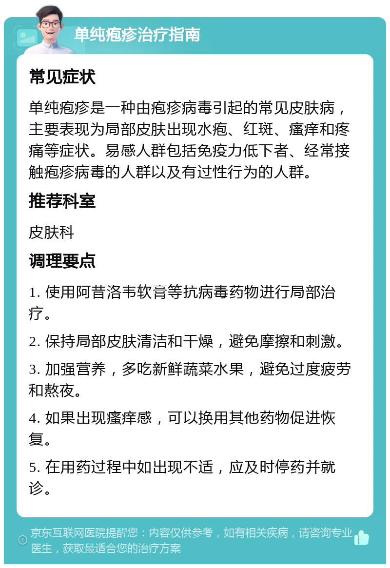 单纯疱疹治疗指南 常见症状 单纯疱疹是一种由疱疹病毒引起的常见皮肤病，主要表现为局部皮肤出现水疱、红斑、瘙痒和疼痛等症状。易感人群包括免疫力低下者、经常接触疱疹病毒的人群以及有过性行为的人群。 推荐科室 皮肤科 调理要点 1. 使用阿昔洛韦软膏等抗病毒药物进行局部治疗。 2. 保持局部皮肤清洁和干燥，避免摩擦和刺激。 3. 加强营养，多吃新鲜蔬菜水果，避免过度疲劳和熬夜。 4. 如果出现瘙痒感，可以换用其他药物促进恢复。 5. 在用药过程中如出现不适，应及时停药并就诊。