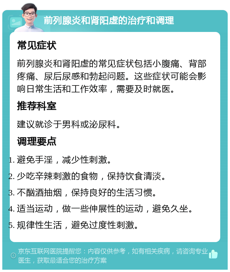 前列腺炎和肾阳虚的治疗和调理 常见症状 前列腺炎和肾阳虚的常见症状包括小腹痛、背部疼痛、尿后尿感和勃起问题。这些症状可能会影响日常生活和工作效率，需要及时就医。 推荐科室 建议就诊于男科或泌尿科。 调理要点 避免手淫，减少性刺激。 少吃辛辣刺激的食物，保持饮食清淡。 不酗酒抽烟，保持良好的生活习惯。 适当运动，做一些伸展性的运动，避免久坐。 规律性生活，避免过度性刺激。