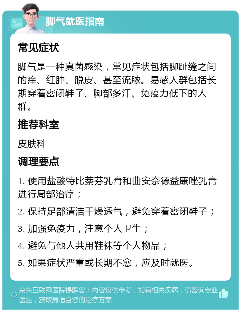 脚气就医指南 常见症状 脚气是一种真菌感染，常见症状包括脚趾缝之间的痒、红肿、脱皮、甚至流脓。易感人群包括长期穿着密闭鞋子、脚部多汗、免疫力低下的人群。 推荐科室 皮肤科 调理要点 1. 使用盐酸特比萘芬乳膏和曲安奈德益康唑乳膏进行局部治疗； 2. 保持足部清洁干燥透气，避免穿着密闭鞋子； 3. 加强免疫力，注意个人卫生； 4. 避免与他人共用鞋袜等个人物品； 5. 如果症状严重或长期不愈，应及时就医。