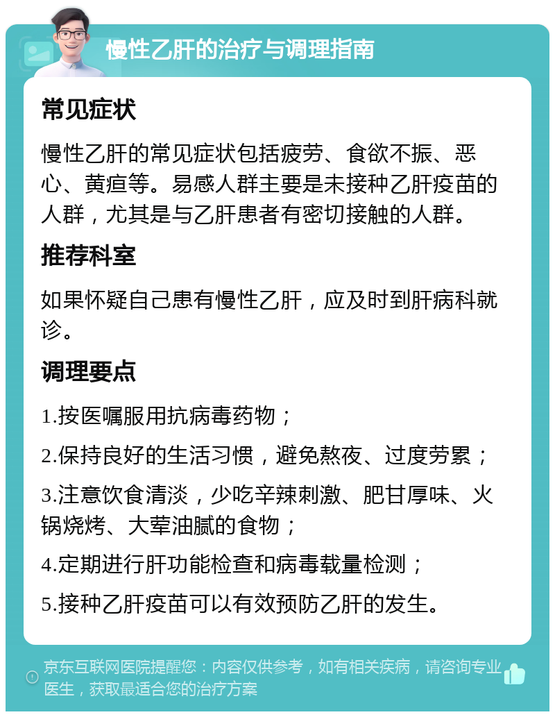 慢性乙肝的治疗与调理指南 常见症状 慢性乙肝的常见症状包括疲劳、食欲不振、恶心、黄疸等。易感人群主要是未接种乙肝疫苗的人群，尤其是与乙肝患者有密切接触的人群。 推荐科室 如果怀疑自己患有慢性乙肝，应及时到肝病科就诊。 调理要点 1.按医嘱服用抗病毒药物； 2.保持良好的生活习惯，避免熬夜、过度劳累； 3.注意饮食清淡，少吃辛辣刺激、肥甘厚味、火锅烧烤、大荤油腻的食物； 4.定期进行肝功能检查和病毒载量检测； 5.接种乙肝疫苗可以有效预防乙肝的发生。