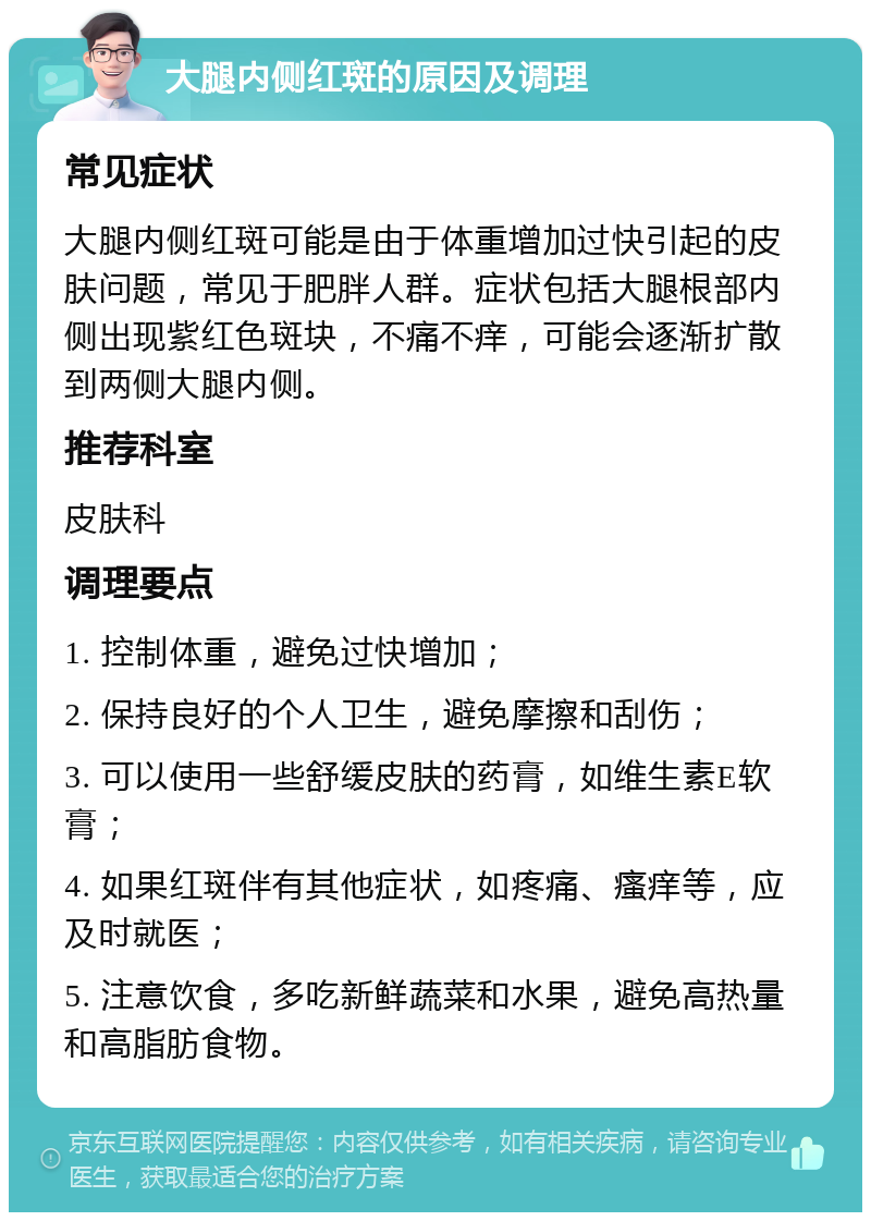 大腿内侧红斑的原因及调理 常见症状 大腿内侧红斑可能是由于体重增加过快引起的皮肤问题，常见于肥胖人群。症状包括大腿根部内侧出现紫红色斑块，不痛不痒，可能会逐渐扩散到两侧大腿内侧。 推荐科室 皮肤科 调理要点 1. 控制体重，避免过快增加； 2. 保持良好的个人卫生，避免摩擦和刮伤； 3. 可以使用一些舒缓皮肤的药膏，如维生素E软膏； 4. 如果红斑伴有其他症状，如疼痛、瘙痒等，应及时就医； 5. 注意饮食，多吃新鲜蔬菜和水果，避免高热量和高脂肪食物。