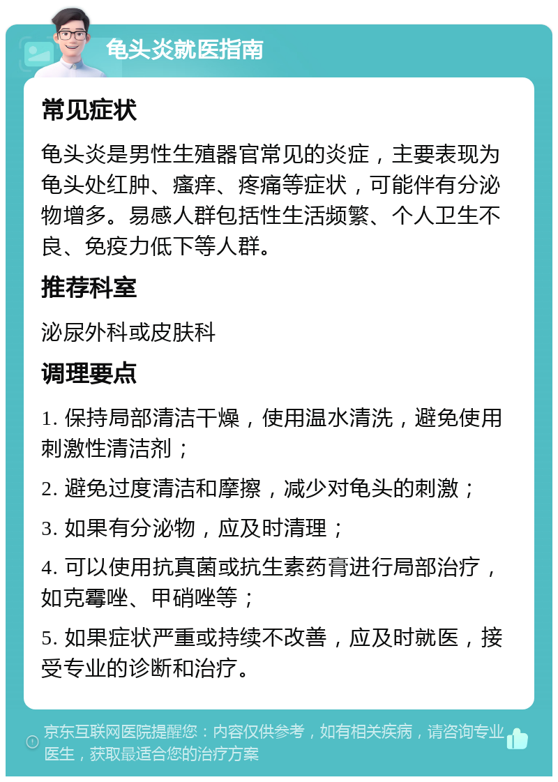 龟头炎就医指南 常见症状 龟头炎是男性生殖器官常见的炎症，主要表现为龟头处红肿、瘙痒、疼痛等症状，可能伴有分泌物增多。易感人群包括性生活频繁、个人卫生不良、免疫力低下等人群。 推荐科室 泌尿外科或皮肤科 调理要点 1. 保持局部清洁干燥，使用温水清洗，避免使用刺激性清洁剂； 2. 避免过度清洁和摩擦，减少对龟头的刺激； 3. 如果有分泌物，应及时清理； 4. 可以使用抗真菌或抗生素药膏进行局部治疗，如克霉唑、甲硝唑等； 5. 如果症状严重或持续不改善，应及时就医，接受专业的诊断和治疗。