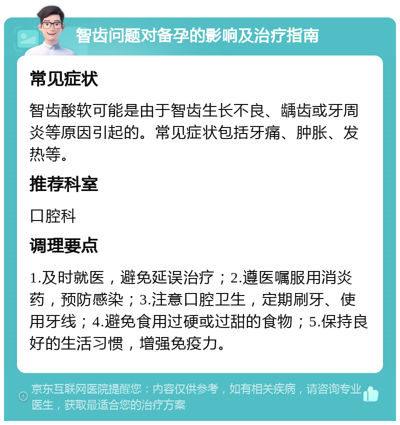 智齿问题对备孕的影响及治疗指南 常见症状 智齿酸软可能是由于智齿生长不良、龋齿或牙周炎等原因引起的。常见症状包括牙痛、肿胀、发热等。 推荐科室 口腔科 调理要点 1.及时就医，避免延误治疗；2.遵医嘱服用消炎药，预防感染；3.注意口腔卫生，定期刷牙、使用牙线；4.避免食用过硬或过甜的食物；5.保持良好的生活习惯，增强免疫力。